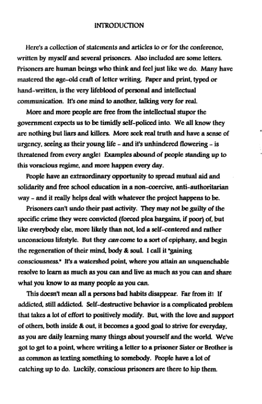 INTRODUCTION  Here’s a collection of statements and articles Io or for the conference, written by myself and several prisoners. Also included are some letters. Prisoncrs are human beings who think and fecl just like we do. Many have ‘mastered the age-old crat of letcr writing. Paper and print, typed or hand-written, is the very lifeblood of personal and intellectual communication. Ifs one mind 1o another, talking very for real.  More and more people are free from the intellectual stupor the ‘government expects us to be timidly self-policed into. We all know they are nothing but liars and killers. More scek real truth and have a sensc of urgency, seeing as their young lifc - and its unhindered flowering - is threatened from every anglel Examples abound of people standing up to this voracious regime, and more happen every day.  People have an extraordinary opportunity o spread mutual aid and solidarity and free school education in a non-coercive, anti-authoritarian way - and it really helps deal with whatever the project happens to be.  Prisoners can’t undo their past activity. They may not be guilty of the specific crime they were convicted (forced plea bargains, if poor) of, but like everybody else, more likely than not, led a self-centered and rather unconscious lifestyle. But they ca come 10 a sort of epiphany, and begin the regeneration of their mind, body & soul. I call it ‘gaining consciousness- I’s a watershed point, where you atiain an unquenchable resolve 1o learn as much as you can and live as much as you can and share ‘what you know to as many people as you can.  This doesn’t mean all a persons bad habits disappear. Far from it 1f ‘addicted, still addicted. Self-destructive behavior is & complicated problem that takes a lot of effort to positively modify. But, with the love and support of others, both inside & ou, t becomes a 800d goal o strive for everyday, as you are daily learning many things about yourself and the world. We’ve 0110 get 10 8 point, where writing a leter 1o a prisoner Sister or Brother is as common s fexting something fo somebody. People have a lot of catching up 1o do. Luckily, conscious prisoners arc there fo hip them. 